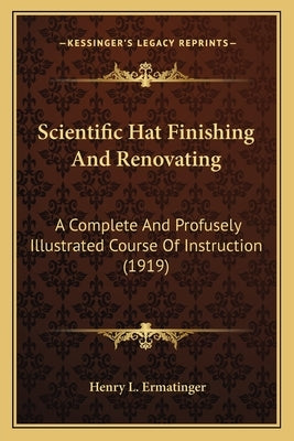 Scientific Hat Finishing And Renovating: A Complete And Profusely Illustrated Course Of Instruction (1919) by Ermatinger, Henry L.