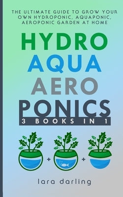 Hydroponics, Aquaponics, Aeroponics: The Ultimate Guide to Grow your own Hydroponic or Aquaponic or Aeroponic Garden at Home: Fruit, Vegetable, Herbs. by Darling, Lara