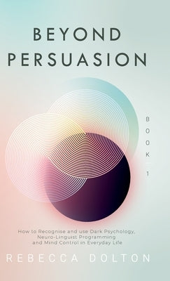 Beyond Persuasion: How to recognise and use Dark Psychology, Neuro-Linguistic Programming and Mind Control in Everyday Life by Dolton, Rebecca