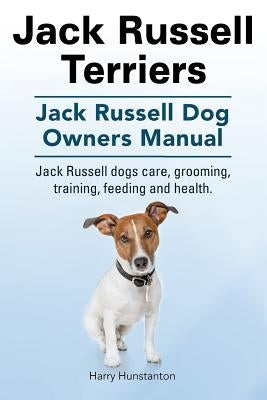 Jack Russell Terriers. Jack Russell Dog Owners Manual. Jack Russell Dogs care, grooming, training, feeding and health. by Hunstanton, Harry