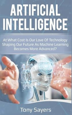 Artificial Intelligence. at What Cost Is Our Love of Technology Shaping Our Future as Machine Learning Becomes More Advanced by Sayers, Tony