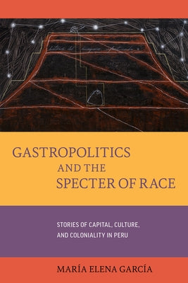 Gastropolitics and the Specter of Race: Stories of Capital, Culture, and Coloniality in Peru Volume 76 by García, María Elena