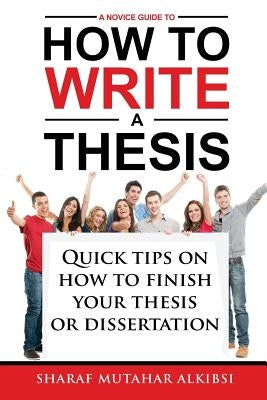 A Novice Guide to How to Write a Thesis: Quick tips on how to finish your thesis or dissertation by Alkibsi, Sharaf Mutahar