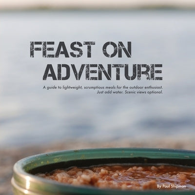 Feast on Adventure: Lightweight, scrumptious recipes for the outdoor enthusiast. Just add water. Scenic views optional. by Shipman, Paul