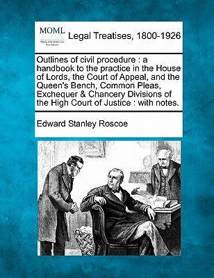 Outlines of Civil Procedure: A Handbook to the Practice in the House of Lords, the Court of Appeal, and the Queen's Bench, Common Pleas, Exchequer by Roscoe, Edward Stanley
