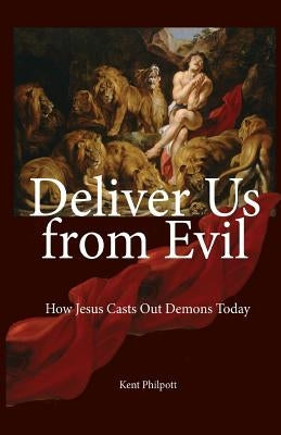 Deliver Us from Evil: How Jesus Casts Out Demons Today by Philpott, Kent Allan