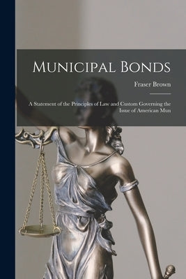 Municipal Bonds: A Statement of the Principles of Law and Custom Governing the Issue of American Mun by Brown, Fraser