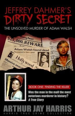 Jeffrey Dahmer's Dirty Secret: The Unsolved Murder of Adam Walsh - Book One: Finding The Killer by Harris, Arthur Jay