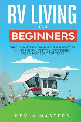 RV Living for Beginners: The Complete RV Camping Guide to Start Living the RV Lifestyle You've Been Dreaming About for Years by Masters, Kevin