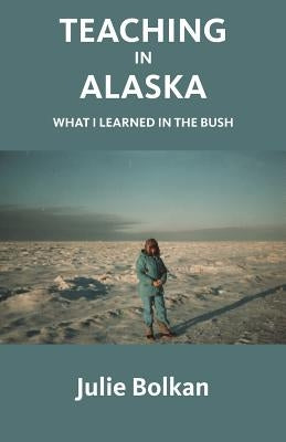 Teaching in Alaska: What I Learned in the Bush by Bolkan, Julie