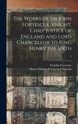 The Works of Sir John Fortescue, Knight, Chief Justice of England and Lord Chancellor to King Henry the Sixth; 2 by Fortescue, John