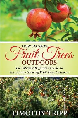How to Grow Fruit Trees Outdoors: The Ultimate Beginner's Guide on Successfully Growing Fruit Trees Outdoors Paperback Createspace Independent Publishing Platform