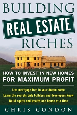 Building Real Estate Riches: How to Invest in New Homes for Maximum Profit by Condon, Chris