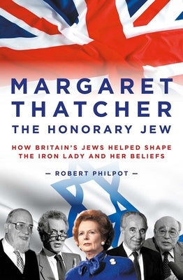Margaret Thatcher the Honorary Jew: How Britain's Jews Helped Shape the Iron Lady and Her Beliefs by Philpot, Robert