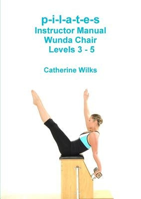 p-i-l-a-t-e-s Instructor Manual Wunda Chair Levels 3 - 5 by Wilks, Catherine