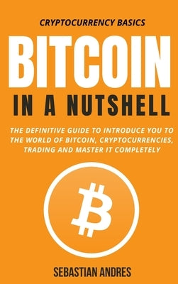 Bitcoin in a Nutshell: The definitive guide to introduce you to the world of Bitcoin, cryptocurrencies, trading and master it completely by Andres, Sebastian