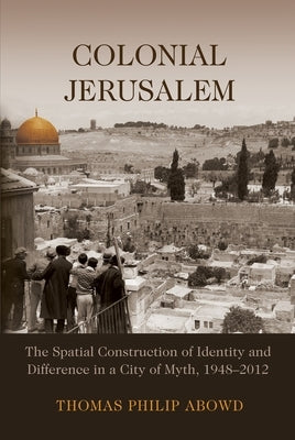 Colonial Jerusalem: The Spatial Construction of Identity and Difference in a City of Myth, 1948-2012 by Abowd, Thomas Philip