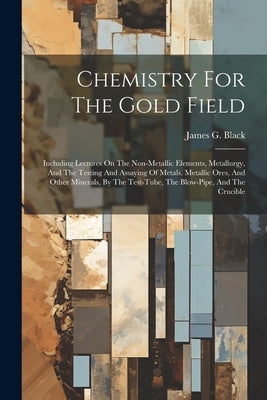 Chemistry For The Gold Field: Including Lectures On The Non-metallic Elements, Metallurgy, And The Testing And Assaying Of Metals, Metallic Ores, An Paperback Legare Street Press