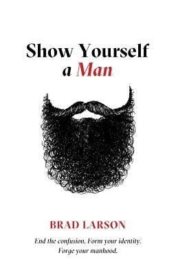 Show Yourself A Man: End the confusion. Form your identity. Forge your manhood. by Larson, Brad