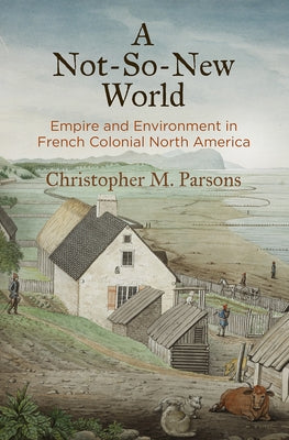 A Not-So-New World: Empire and Environment in French Colonial North America by Parsons, Christopher M.