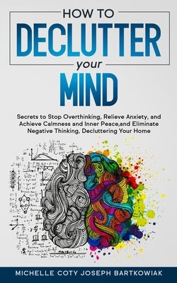 How to Declutter Your Mind: Secrets to Stop Overthinking, Relieve Anxiety, and Achieve Calmness and Inner Peace, and Eliminate Negative Thinking, by Joseph Bartkowiak, Michelle Coty