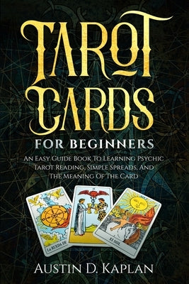 Tarot Cards For Beginners: An Easy Guide Book To Learning Psychic Tarot Reading, Simple Spreads, And The Meaning Of The Card by Kaplan, Austin D.