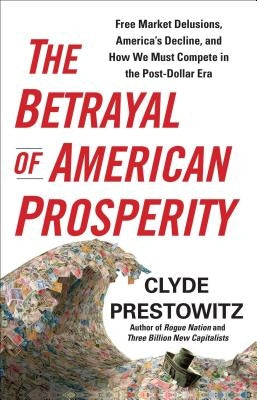 The Betrayal of American Prosperity: Free Market Delusions, America's Decline, and How We Must Compete in the Post-Dollar Era by Prestowitz, Clyde