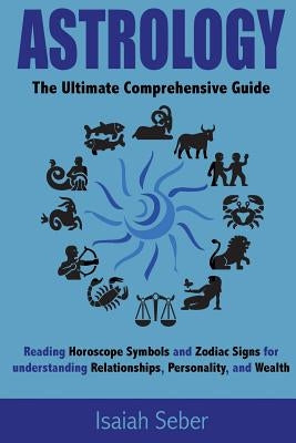 Astrology: The Ultimate Comprehensive Guide on Reading Horoscope Symbols and Zodiac Signs for Understanding Relationships, Person by Seber, Isaiah