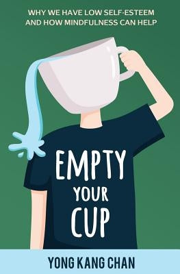 Empty Your Cup: Why We Have Low Self-Esteem and How Mindfulness Can Help by Chan, Yong Kang