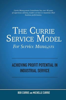 The Currie Service Model for Service Managers: Achieving Profit Potential in Industrial Service by Currie, Bob