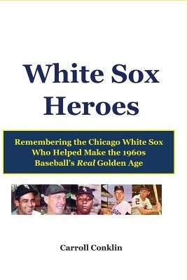 White Sox Heroes: Remembering the Chicago White Sox Who Helped Make the 1960s Baseball's Real Golden Age by Conklin, Carroll