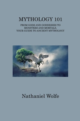 Mythology 101: From Gods and Goddesses to Monsters and Mortals, Your Guide to Ancient Mythology by Wolfe, Nathaniel