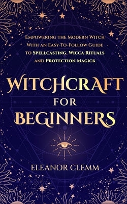 Witchcraft for Beginners: Empowering the Modern Witch with an Easy-to-Follow Guide to Spellcasting, Wicca Rituals, and Protection Magick by Clemm, Eleanor