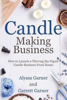 Candle Making Business: How to Launch a Thriving Six-Figure Candle Business from Home by Garner, Garrett