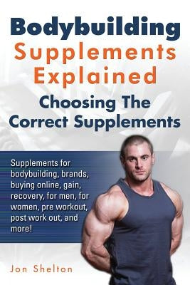 Bodybuilding Supplements Explained: Supplements for bodybuilding, brands, buying online, gain, recovery, for men, for women, pre workout, post work ou by Shelton, Jon