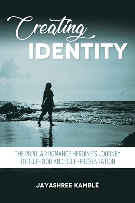 Creating Identity: The Popular Romance Heroine's Journey to Selfhood and Self-Presentation by Kamblé, Jayashree