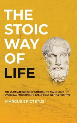The Stoic way of Life: The ultimate guide of Stoicism to make your everyday modern life Calm, Confident & Positive - Master the Art of Living by Epictetus, Marcus