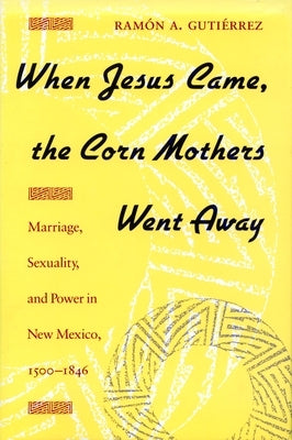 When Jesus Came, the Corn Mothers Went Away: Marriage, Sexuality, and Power in New Mexico, 1500-1846 by Gutierrez, Ramon a.