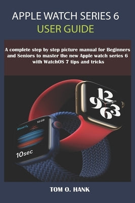 Apple Watch Series 6 User Guide: A Complete Step By Step Picture Manual for Beginners and seniors to Master the New Apple Watch Series 6 with WatchOS by Hank, Tom O.