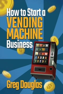 How to Start a Vending Machine Business: Make a Full-Time Income on Autopilot with This Step-By-Step Guide for Beginners & Create A Protable Side Hust by Douglas, Greg