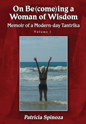 On Be(come)ing a Woman of Wisdom: Memoir of a Modern-day Tantrika - Volume 1 by Spinoza, Patricia