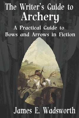 The Writer's Guide to Archery: A Practical Guide to Bows and Arrows in Fiction by Wadsworth, James E.