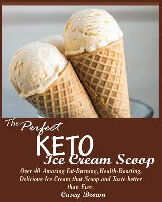 The Perfect Keto Ice Cream Scoop: Over 40 Amazing Fat-Burning, Health-Boosting, Delicious Ice Cream that Scoop and Taste better than Ever. by Brown, Casey