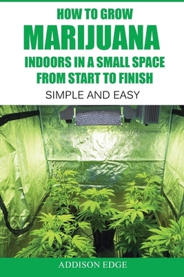 How to Grow Marijuana Indoors in a Small Space From Start to Finish: Simple and Easy - Anyone can do it! Paperback Createspace Independent Publishing Platform
