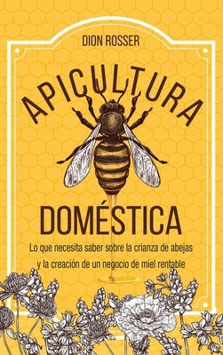 Apicultura doméstica: Lo que necesita saber sobre la crianza de abejas y la creación de un negocio de miel rentable by Rosser, Dion