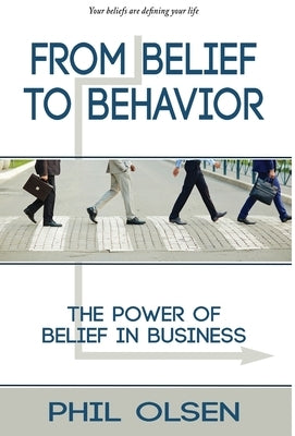 From Belief to Behavior: The Power of Belief in Business: The Power of Belief in Business by Olsen, Phil