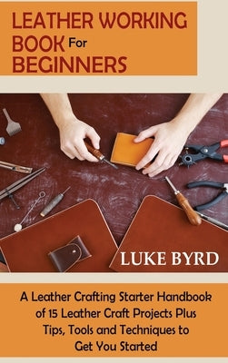 Leather Working Book for Beginners: A Leather Crafting Starter Handbook of 15 Leather Craft Projects Plus Tips, Tools and Techniques to Get You Starte by Byrd, Luke