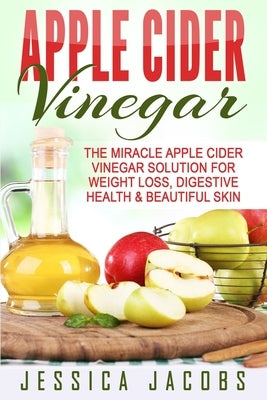 Apple Cider Vinegar: The Miracle Apple Cider Vinegar Solution For Weight Loss, Digestive Health & Beautiful Skin by Jacobs, Jessica