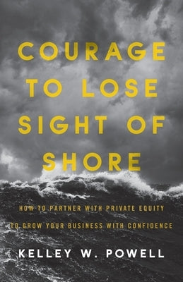 Courage to Lose Sight of Shore: How to Partner with Private Equity to Grow Your Business with Confidence by Powell, Kelley W.