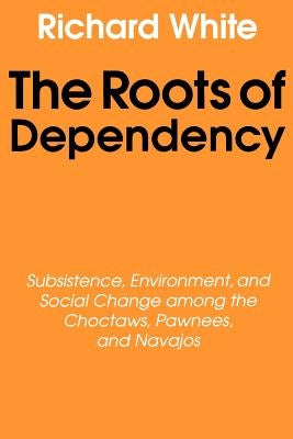 The Roots of Dependency: Subsistance, Environment, and Social Change Among the Choctaws, Pawnees, and Navajos by White, Richard